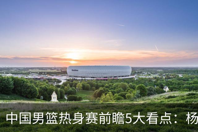 中国男篮热身赛前瞻5大看点：杨瀚森不打 仅两内线崔永熙回归首秀